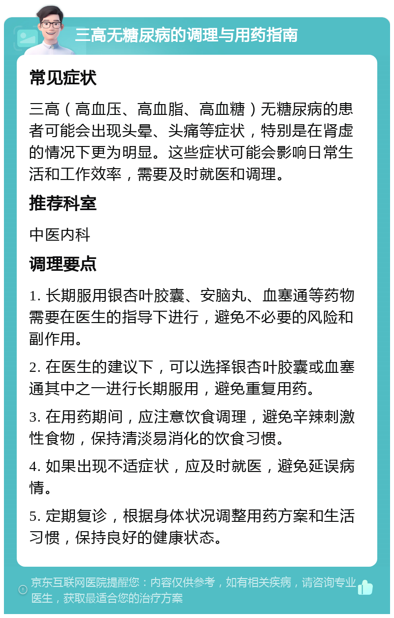 三高无糖尿病的调理与用药指南 常见症状 三高（高血压、高血脂、高血糖）无糖尿病的患者可能会出现头晕、头痛等症状，特别是在肾虚的情况下更为明显。这些症状可能会影响日常生活和工作效率，需要及时就医和调理。 推荐科室 中医内科 调理要点 1. 长期服用银杏叶胶囊、安脑丸、血塞通等药物需要在医生的指导下进行，避免不必要的风险和副作用。 2. 在医生的建议下，可以选择银杏叶胶囊或血塞通其中之一进行长期服用，避免重复用药。 3. 在用药期间，应注意饮食调理，避免辛辣刺激性食物，保持清淡易消化的饮食习惯。 4. 如果出现不适症状，应及时就医，避免延误病情。 5. 定期复诊，根据身体状况调整用药方案和生活习惯，保持良好的健康状态。