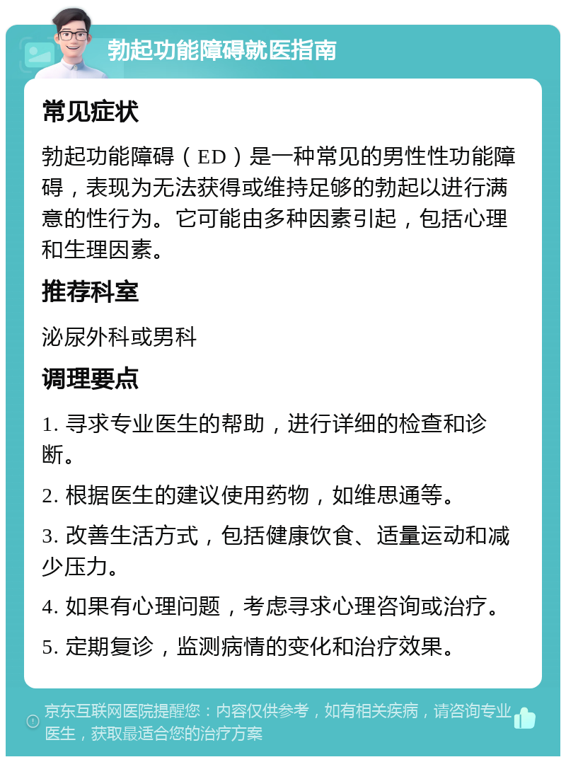 勃起功能障碍就医指南 常见症状 勃起功能障碍（ED）是一种常见的男性性功能障碍，表现为无法获得或维持足够的勃起以进行满意的性行为。它可能由多种因素引起，包括心理和生理因素。 推荐科室 泌尿外科或男科 调理要点 1. 寻求专业医生的帮助，进行详细的检查和诊断。 2. 根据医生的建议使用药物，如维思通等。 3. 改善生活方式，包括健康饮食、适量运动和减少压力。 4. 如果有心理问题，考虑寻求心理咨询或治疗。 5. 定期复诊，监测病情的变化和治疗效果。