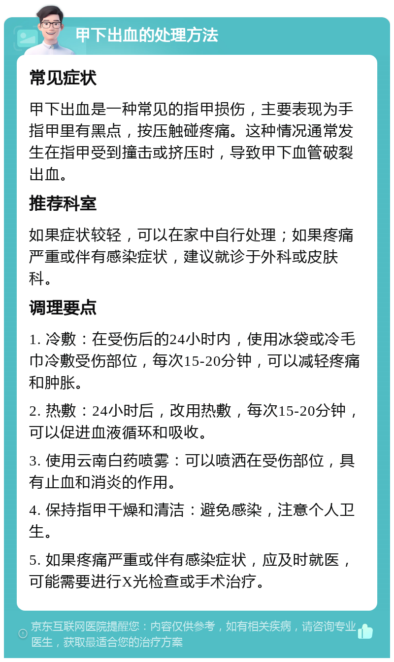 甲下出血的处理方法 常见症状 甲下出血是一种常见的指甲损伤，主要表现为手指甲里有黑点，按压触碰疼痛。这种情况通常发生在指甲受到撞击或挤压时，导致甲下血管破裂出血。 推荐科室 如果症状较轻，可以在家中自行处理；如果疼痛严重或伴有感染症状，建议就诊于外科或皮肤科。 调理要点 1. 冷敷：在受伤后的24小时内，使用冰袋或冷毛巾冷敷受伤部位，每次15-20分钟，可以减轻疼痛和肿胀。 2. 热敷：24小时后，改用热敷，每次15-20分钟，可以促进血液循环和吸收。 3. 使用云南白药喷雾：可以喷洒在受伤部位，具有止血和消炎的作用。 4. 保持指甲干燥和清洁：避免感染，注意个人卫生。 5. 如果疼痛严重或伴有感染症状，应及时就医，可能需要进行X光检查或手术治疗。