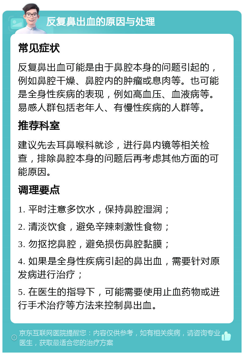 反复鼻出血的原因与处理 常见症状 反复鼻出血可能是由于鼻腔本身的问题引起的，例如鼻腔干燥、鼻腔内的肿瘤或息肉等。也可能是全身性疾病的表现，例如高血压、血液病等。易感人群包括老年人、有慢性疾病的人群等。 推荐科室 建议先去耳鼻喉科就诊，进行鼻内镜等相关检查，排除鼻腔本身的问题后再考虑其他方面的可能原因。 调理要点 1. 平时注意多饮水，保持鼻腔湿润； 2. 清淡饮食，避免辛辣刺激性食物； 3. 勿抠挖鼻腔，避免损伤鼻腔黏膜； 4. 如果是全身性疾病引起的鼻出血，需要针对原发病进行治疗； 5. 在医生的指导下，可能需要使用止血药物或进行手术治疗等方法来控制鼻出血。