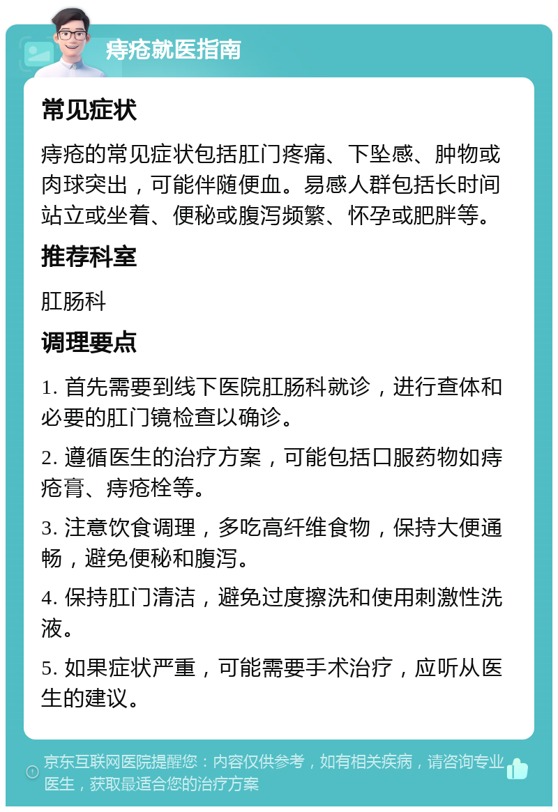 痔疮就医指南 常见症状 痔疮的常见症状包括肛门疼痛、下坠感、肿物或肉球突出，可能伴随便血。易感人群包括长时间站立或坐着、便秘或腹泻频繁、怀孕或肥胖等。 推荐科室 肛肠科 调理要点 1. 首先需要到线下医院肛肠科就诊，进行查体和必要的肛门镜检查以确诊。 2. 遵循医生的治疗方案，可能包括口服药物如痔疮膏、痔疮栓等。 3. 注意饮食调理，多吃高纤维食物，保持大便通畅，避免便秘和腹泻。 4. 保持肛门清洁，避免过度擦洗和使用刺激性洗液。 5. 如果症状严重，可能需要手术治疗，应听从医生的建议。