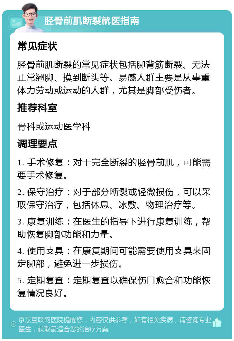 胫骨前肌断裂就医指南 常见症状 胫骨前肌断裂的常见症状包括脚背筋断裂、无法正常翘脚、摸到断头等。易感人群主要是从事重体力劳动或运动的人群，尤其是脚部受伤者。 推荐科室 骨科或运动医学科 调理要点 1. 手术修复：对于完全断裂的胫骨前肌，可能需要手术修复。 2. 保守治疗：对于部分断裂或轻微损伤，可以采取保守治疗，包括休息、冰敷、物理治疗等。 3. 康复训练：在医生的指导下进行康复训练，帮助恢复脚部功能和力量。 4. 使用支具：在康复期间可能需要使用支具来固定脚部，避免进一步损伤。 5. 定期复查：定期复查以确保伤口愈合和功能恢复情况良好。