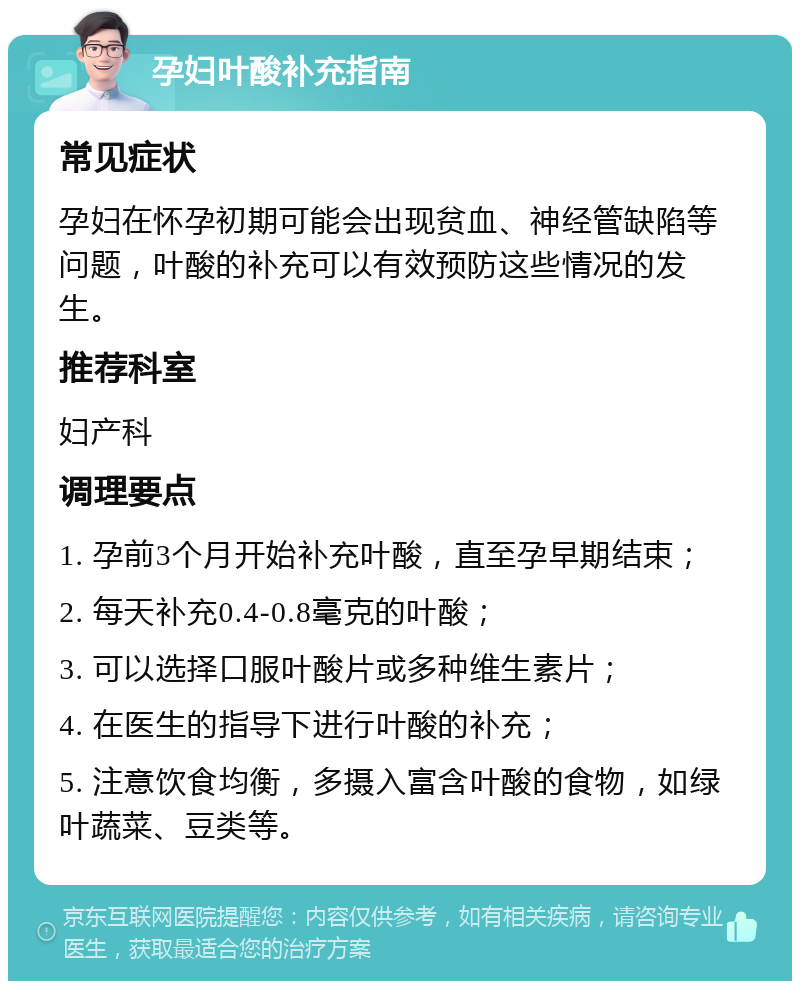 孕妇叶酸补充指南 常见症状 孕妇在怀孕初期可能会出现贫血、神经管缺陷等问题，叶酸的补充可以有效预防这些情况的发生。 推荐科室 妇产科 调理要点 1. 孕前3个月开始补充叶酸，直至孕早期结束； 2. 每天补充0.4-0.8毫克的叶酸； 3. 可以选择口服叶酸片或多种维生素片； 4. 在医生的指导下进行叶酸的补充； 5. 注意饮食均衡，多摄入富含叶酸的食物，如绿叶蔬菜、豆类等。