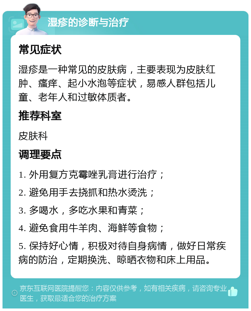 湿疹的诊断与治疗 常见症状 湿疹是一种常见的皮肤病，主要表现为皮肤红肿、瘙痒、起小水泡等症状，易感人群包括儿童、老年人和过敏体质者。 推荐科室 皮肤科 调理要点 1. 外用复方克霉唑乳膏进行治疗； 2. 避免用手去挠抓和热水烫洗； 3. 多喝水，多吃水果和青菜； 4. 避免食用牛羊肉、海鲜等食物； 5. 保持好心情，积极对待自身病情，做好日常疾病的防治，定期换洗、晾晒衣物和床上用品。