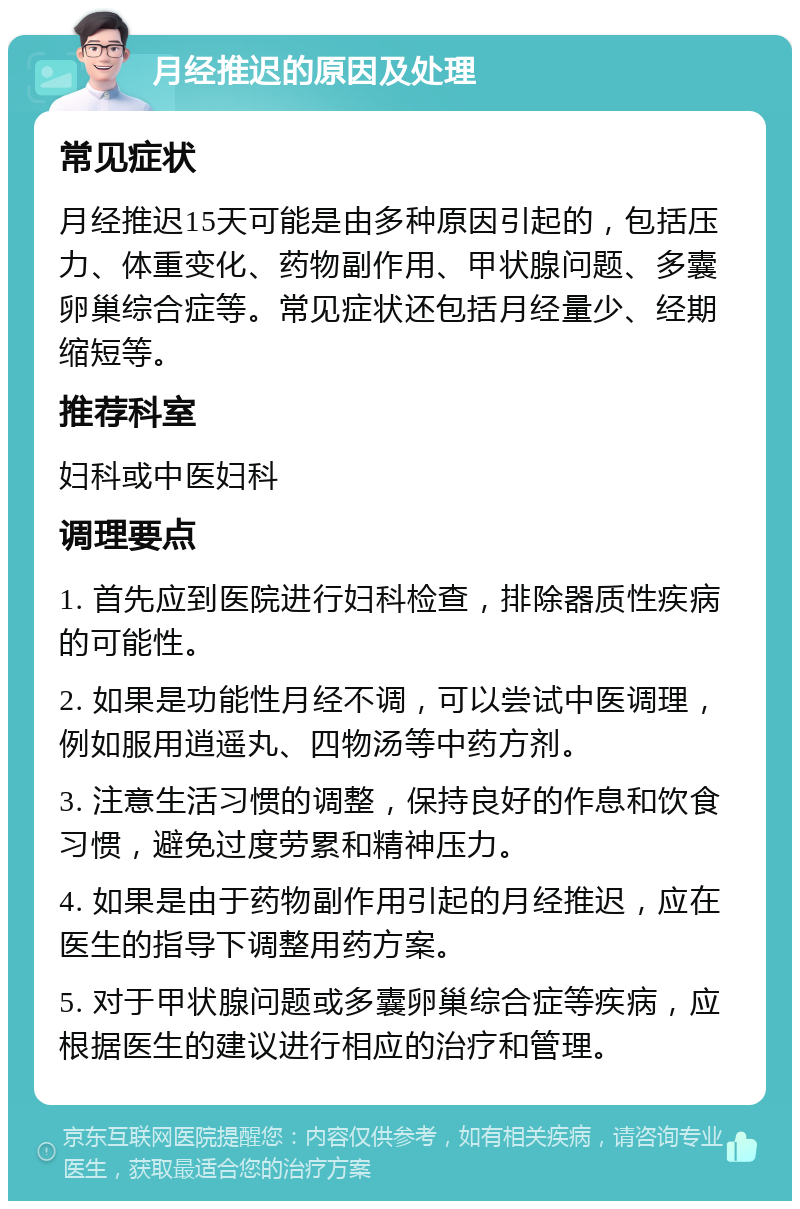 月经推迟的原因及处理 常见症状 月经推迟15天可能是由多种原因引起的，包括压力、体重变化、药物副作用、甲状腺问题、多囊卵巢综合症等。常见症状还包括月经量少、经期缩短等。 推荐科室 妇科或中医妇科 调理要点 1. 首先应到医院进行妇科检查，排除器质性疾病的可能性。 2. 如果是功能性月经不调，可以尝试中医调理，例如服用逍遥丸、四物汤等中药方剂。 3. 注意生活习惯的调整，保持良好的作息和饮食习惯，避免过度劳累和精神压力。 4. 如果是由于药物副作用引起的月经推迟，应在医生的指导下调整用药方案。 5. 对于甲状腺问题或多囊卵巢综合症等疾病，应根据医生的建议进行相应的治疗和管理。