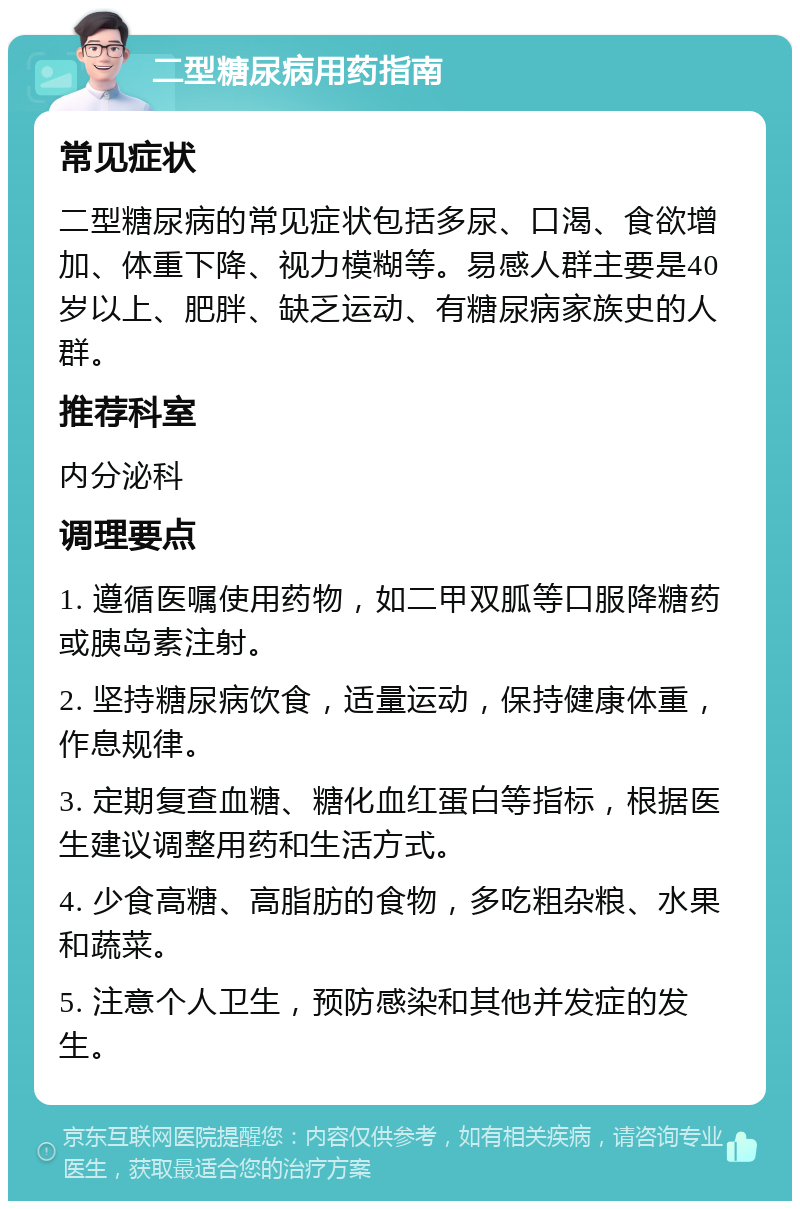 二型糖尿病用药指南 常见症状 二型糖尿病的常见症状包括多尿、口渴、食欲增加、体重下降、视力模糊等。易感人群主要是40岁以上、肥胖、缺乏运动、有糖尿病家族史的人群。 推荐科室 内分泌科 调理要点 1. 遵循医嘱使用药物，如二甲双胍等口服降糖药或胰岛素注射。 2. 坚持糖尿病饮食，适量运动，保持健康体重，作息规律。 3. 定期复查血糖、糖化血红蛋白等指标，根据医生建议调整用药和生活方式。 4. 少食高糖、高脂肪的食物，多吃粗杂粮、水果和蔬菜。 5. 注意个人卫生，预防感染和其他并发症的发生。