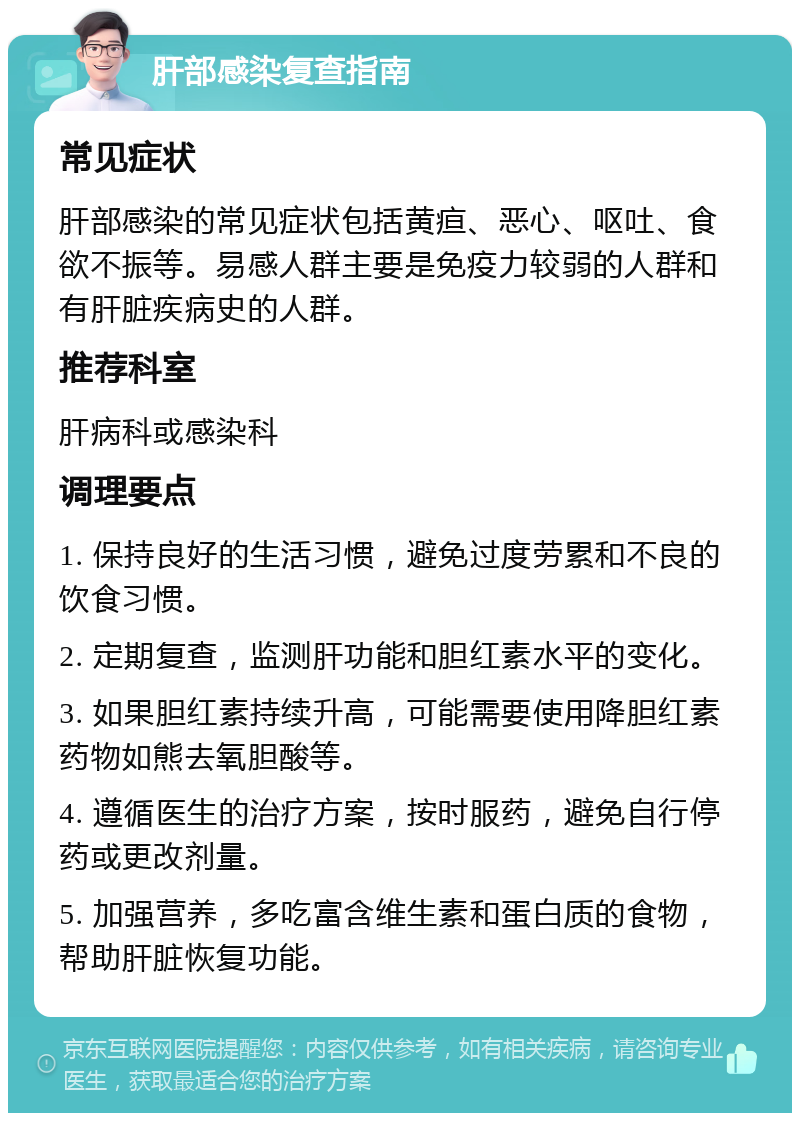 肝部感染复查指南 常见症状 肝部感染的常见症状包括黄疸、恶心、呕吐、食欲不振等。易感人群主要是免疫力较弱的人群和有肝脏疾病史的人群。 推荐科室 肝病科或感染科 调理要点 1. 保持良好的生活习惯，避免过度劳累和不良的饮食习惯。 2. 定期复查，监测肝功能和胆红素水平的变化。 3. 如果胆红素持续升高，可能需要使用降胆红素药物如熊去氧胆酸等。 4. 遵循医生的治疗方案，按时服药，避免自行停药或更改剂量。 5. 加强营养，多吃富含维生素和蛋白质的食物，帮助肝脏恢复功能。