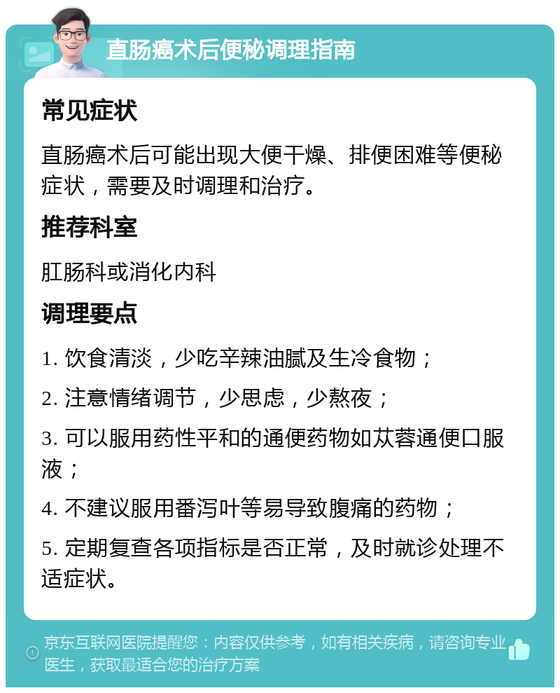 直肠癌术后便秘调理指南 常见症状 直肠癌术后可能出现大便干燥、排便困难等便秘症状，需要及时调理和治疗。 推荐科室 肛肠科或消化内科 调理要点 1. 饮食清淡，少吃辛辣油腻及生冷食物； 2. 注意情绪调节，少思虑，少熬夜； 3. 可以服用药性平和的通便药物如苁蓉通便口服液； 4. 不建议服用番泻叶等易导致腹痛的药物； 5. 定期复查各项指标是否正常，及时就诊处理不适症状。