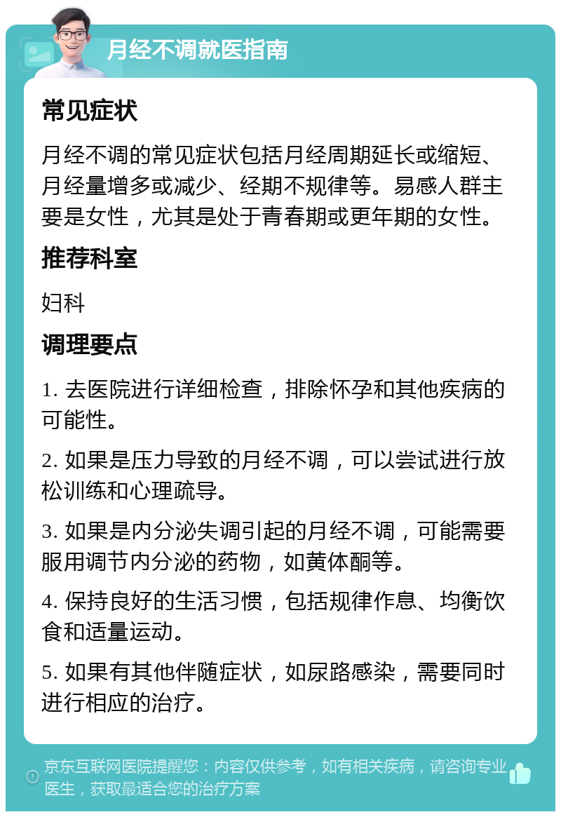 月经不调就医指南 常见症状 月经不调的常见症状包括月经周期延长或缩短、月经量增多或减少、经期不规律等。易感人群主要是女性，尤其是处于青春期或更年期的女性。 推荐科室 妇科 调理要点 1. 去医院进行详细检查，排除怀孕和其他疾病的可能性。 2. 如果是压力导致的月经不调，可以尝试进行放松训练和心理疏导。 3. 如果是内分泌失调引起的月经不调，可能需要服用调节内分泌的药物，如黄体酮等。 4. 保持良好的生活习惯，包括规律作息、均衡饮食和适量运动。 5. 如果有其他伴随症状，如尿路感染，需要同时进行相应的治疗。