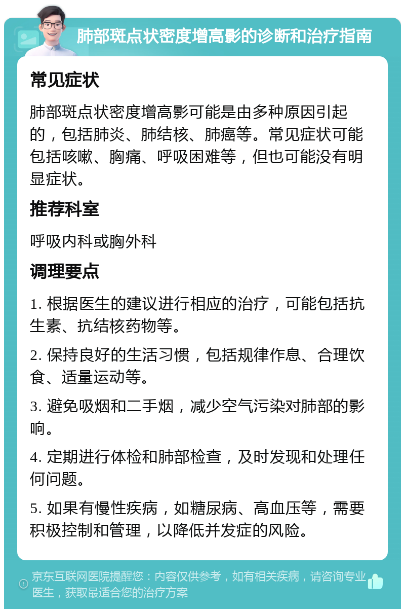 肺部斑点状密度增高影的诊断和治疗指南 常见症状 肺部斑点状密度增高影可能是由多种原因引起的，包括肺炎、肺结核、肺癌等。常见症状可能包括咳嗽、胸痛、呼吸困难等，但也可能没有明显症状。 推荐科室 呼吸内科或胸外科 调理要点 1. 根据医生的建议进行相应的治疗，可能包括抗生素、抗结核药物等。 2. 保持良好的生活习惯，包括规律作息、合理饮食、适量运动等。 3. 避免吸烟和二手烟，减少空气污染对肺部的影响。 4. 定期进行体检和肺部检查，及时发现和处理任何问题。 5. 如果有慢性疾病，如糖尿病、高血压等，需要积极控制和管理，以降低并发症的风险。