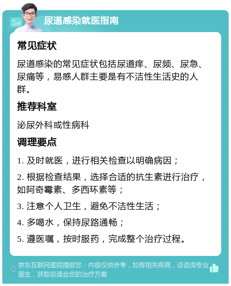 尿道感染就医指南 常见症状 尿道感染的常见症状包括尿道痒、尿频、尿急、尿痛等，易感人群主要是有不洁性生活史的人群。 推荐科室 泌尿外科或性病科 调理要点 1. 及时就医，进行相关检查以明确病因； 2. 根据检查结果，选择合适的抗生素进行治疗，如阿奇霉素、多西环素等； 3. 注意个人卫生，避免不洁性生活； 4. 多喝水，保持尿路通畅； 5. 遵医嘱，按时服药，完成整个治疗过程。