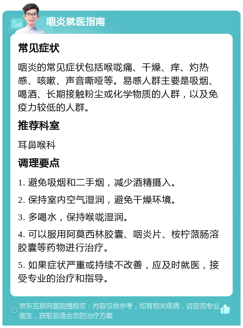 咽炎就医指南 常见症状 咽炎的常见症状包括喉咙痛、干燥、痒、灼热感、咳嗽、声音嘶哑等。易感人群主要是吸烟、喝酒、长期接触粉尘或化学物质的人群，以及免疫力较低的人群。 推荐科室 耳鼻喉科 调理要点 1. 避免吸烟和二手烟，减少酒精摄入。 2. 保持室内空气湿润，避免干燥环境。 3. 多喝水，保持喉咙湿润。 4. 可以服用阿莫西林胶囊、咽炎片、桉柠蒎肠溶胶囊等药物进行治疗。 5. 如果症状严重或持续不改善，应及时就医，接受专业的治疗和指导。