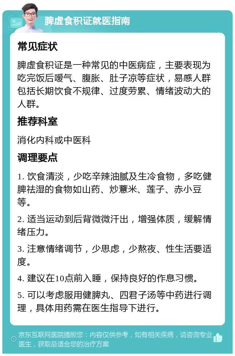 脾虚食积证就医指南 常见症状 脾虚食积证是一种常见的中医病症，主要表现为吃完饭后嗳气、腹胀、肚子凉等症状，易感人群包括长期饮食不规律、过度劳累、情绪波动大的人群。 推荐科室 消化内科或中医科 调理要点 1. 饮食清淡，少吃辛辣油腻及生冷食物，多吃健脾祛湿的食物如山药、炒薏米、莲子、赤小豆等。 2. 适当运动到后背微微汗出，增强体质，缓解情绪压力。 3. 注意情绪调节，少思虑，少熬夜、性生活要适度。 4. 建议在10点前入睡，保持良好的作息习惯。 5. 可以考虑服用健脾丸、四君子汤等中药进行调理，具体用药需在医生指导下进行。