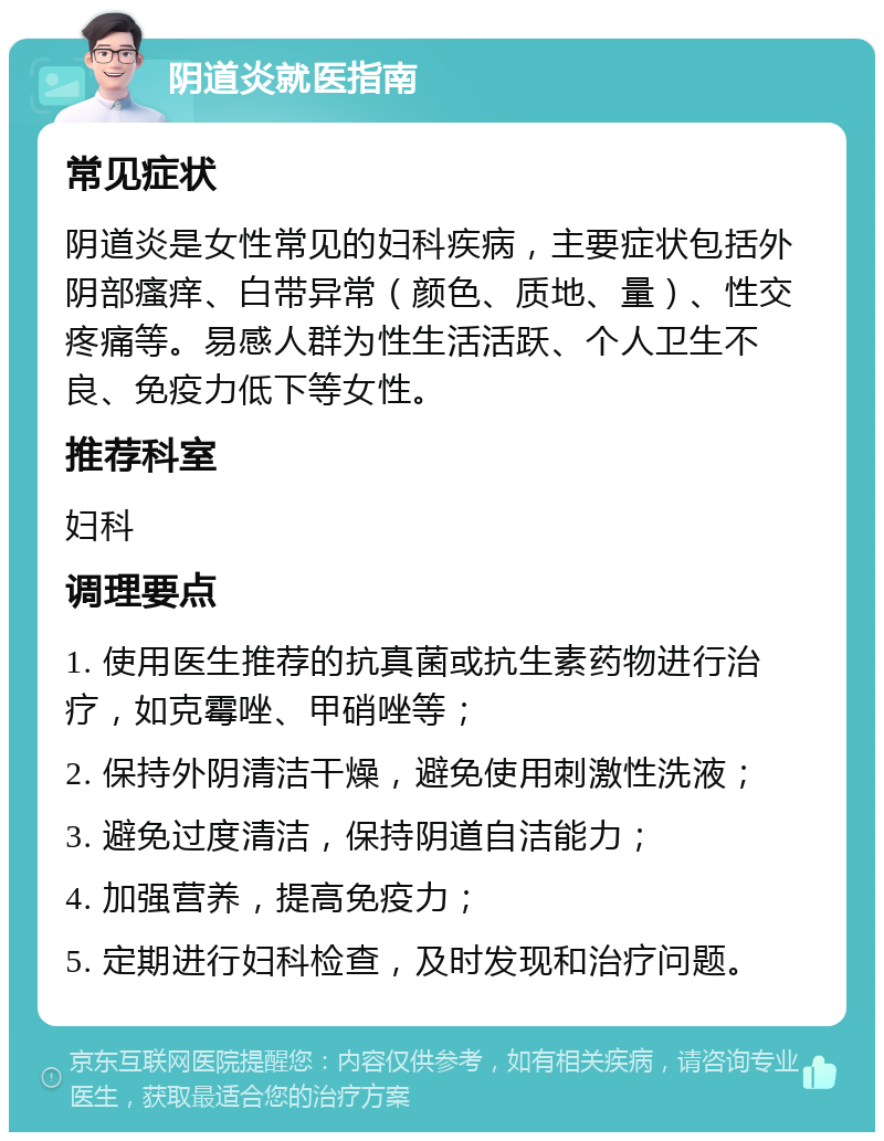 阴道炎就医指南 常见症状 阴道炎是女性常见的妇科疾病，主要症状包括外阴部瘙痒、白带异常（颜色、质地、量）、性交疼痛等。易感人群为性生活活跃、个人卫生不良、免疫力低下等女性。 推荐科室 妇科 调理要点 1. 使用医生推荐的抗真菌或抗生素药物进行治疗，如克霉唑、甲硝唑等； 2. 保持外阴清洁干燥，避免使用刺激性洗液； 3. 避免过度清洁，保持阴道自洁能力； 4. 加强营养，提高免疫力； 5. 定期进行妇科检查，及时发现和治疗问题。