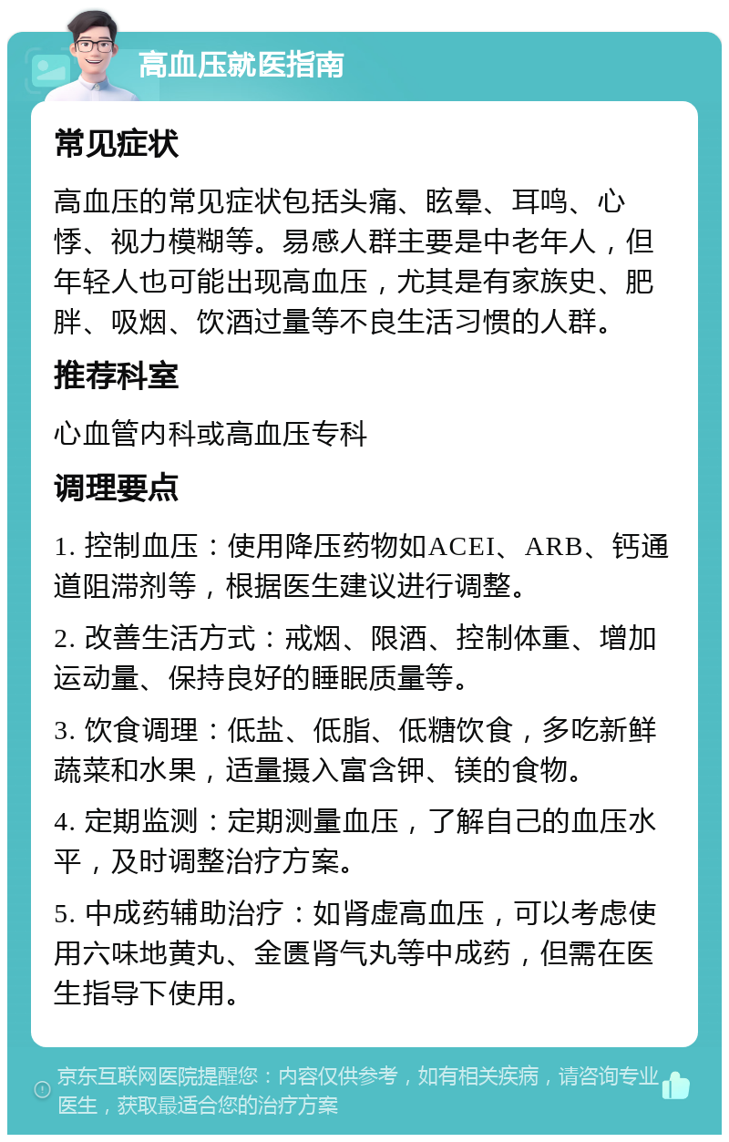 高血压就医指南 常见症状 高血压的常见症状包括头痛、眩晕、耳鸣、心悸、视力模糊等。易感人群主要是中老年人，但年轻人也可能出现高血压，尤其是有家族史、肥胖、吸烟、饮酒过量等不良生活习惯的人群。 推荐科室 心血管内科或高血压专科 调理要点 1. 控制血压：使用降压药物如ACEI、ARB、钙通道阻滞剂等，根据医生建议进行调整。 2. 改善生活方式：戒烟、限酒、控制体重、增加运动量、保持良好的睡眠质量等。 3. 饮食调理：低盐、低脂、低糖饮食，多吃新鲜蔬菜和水果，适量摄入富含钾、镁的食物。 4. 定期监测：定期测量血压，了解自己的血压水平，及时调整治疗方案。 5. 中成药辅助治疗：如肾虚高血压，可以考虑使用六味地黄丸、金匮肾气丸等中成药，但需在医生指导下使用。