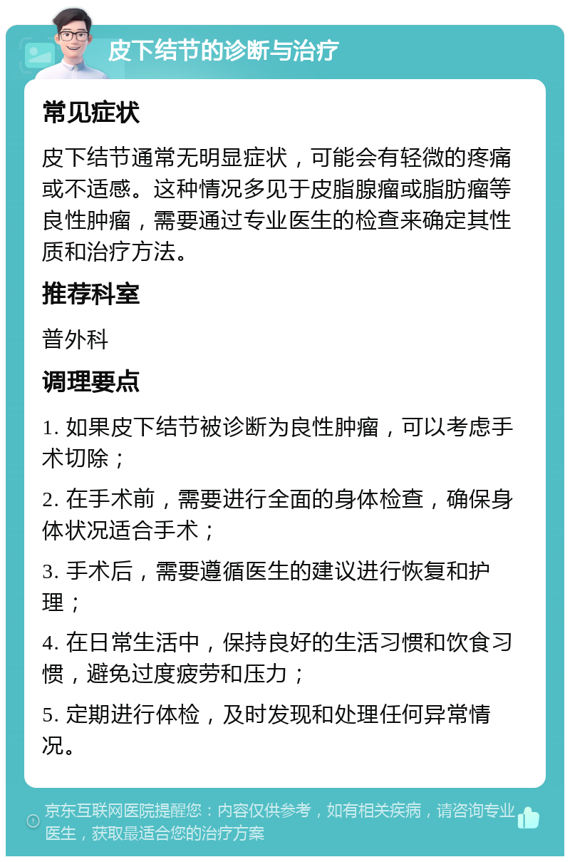 皮下结节的诊断与治疗 常见症状 皮下结节通常无明显症状，可能会有轻微的疼痛或不适感。这种情况多见于皮脂腺瘤或脂肪瘤等良性肿瘤，需要通过专业医生的检查来确定其性质和治疗方法。 推荐科室 普外科 调理要点 1. 如果皮下结节被诊断为良性肿瘤，可以考虑手术切除； 2. 在手术前，需要进行全面的身体检查，确保身体状况适合手术； 3. 手术后，需要遵循医生的建议进行恢复和护理； 4. 在日常生活中，保持良好的生活习惯和饮食习惯，避免过度疲劳和压力； 5. 定期进行体检，及时发现和处理任何异常情况。