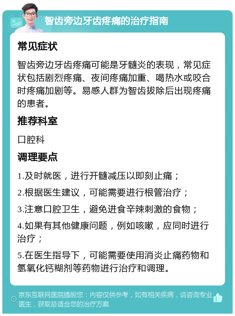 智齿旁边牙齿疼痛的治疗指南 常见症状 智齿旁边牙齿疼痛可能是牙髓炎的表现，常见症状包括剧烈疼痛、夜间疼痛加重、喝热水或咬合时疼痛加剧等。易感人群为智齿拔除后出现疼痛的患者。 推荐科室 口腔科 调理要点 1.及时就医，进行开髓减压以即刻止痛； 2.根据医生建议，可能需要进行根管治疗； 3.注意口腔卫生，避免进食辛辣刺激的食物； 4.如果有其他健康问题，例如咳嗽，应同时进行治疗； 5.在医生指导下，可能需要使用消炎止痛药物和氢氧化钙糊剂等药物进行治疗和调理。