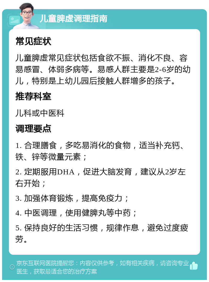 儿童脾虚调理指南 常见症状 儿童脾虚常见症状包括食欲不振、消化不良、容易感冒、体弱多病等。易感人群主要是2-6岁的幼儿，特别是上幼儿园后接触人群增多的孩子。 推荐科室 儿科或中医科 调理要点 1. 合理膳食，多吃易消化的食物，适当补充钙、铁、锌等微量元素； 2. 定期服用DHA，促进大脑发育，建议从2岁左右开始； 3. 加强体育锻炼，提高免疫力； 4. 中医调理，使用健脾丸等中药； 5. 保持良好的生活习惯，规律作息，避免过度疲劳。