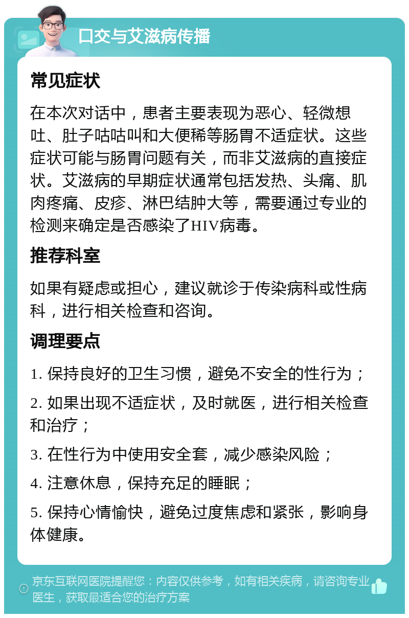 口交与艾滋病传播 常见症状 在本次对话中，患者主要表现为恶心、轻微想吐、肚子咕咕叫和大便稀等肠胃不适症状。这些症状可能与肠胃问题有关，而非艾滋病的直接症状。艾滋病的早期症状通常包括发热、头痛、肌肉疼痛、皮疹、淋巴结肿大等，需要通过专业的检测来确定是否感染了HIV病毒。 推荐科室 如果有疑虑或担心，建议就诊于传染病科或性病科，进行相关检查和咨询。 调理要点 1. 保持良好的卫生习惯，避免不安全的性行为； 2. 如果出现不适症状，及时就医，进行相关检查和治疗； 3. 在性行为中使用安全套，减少感染风险； 4. 注意休息，保持充足的睡眠； 5. 保持心情愉快，避免过度焦虑和紧张，影响身体健康。