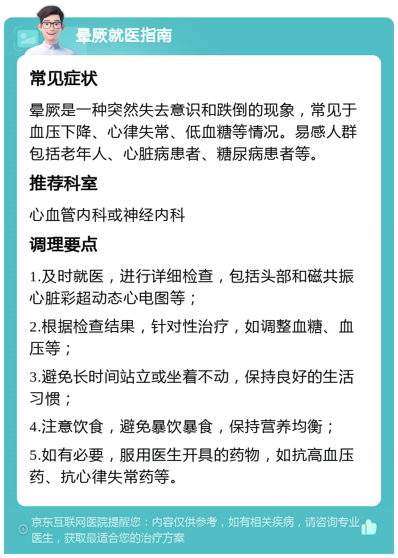 晕厥就医指南 常见症状 晕厥是一种突然失去意识和跌倒的现象，常见于血压下降、心律失常、低血糖等情况。易感人群包括老年人、心脏病患者、糖尿病患者等。 推荐科室 心血管内科或神经内科 调理要点 1.及时就医，进行详细检查，包括头部和磁共振心脏彩超动态心电图等； 2.根据检查结果，针对性治疗，如调整血糖、血压等； 3.避免长时间站立或坐着不动，保持良好的生活习惯； 4.注意饮食，避免暴饮暴食，保持营养均衡； 5.如有必要，服用医生开具的药物，如抗高血压药、抗心律失常药等。