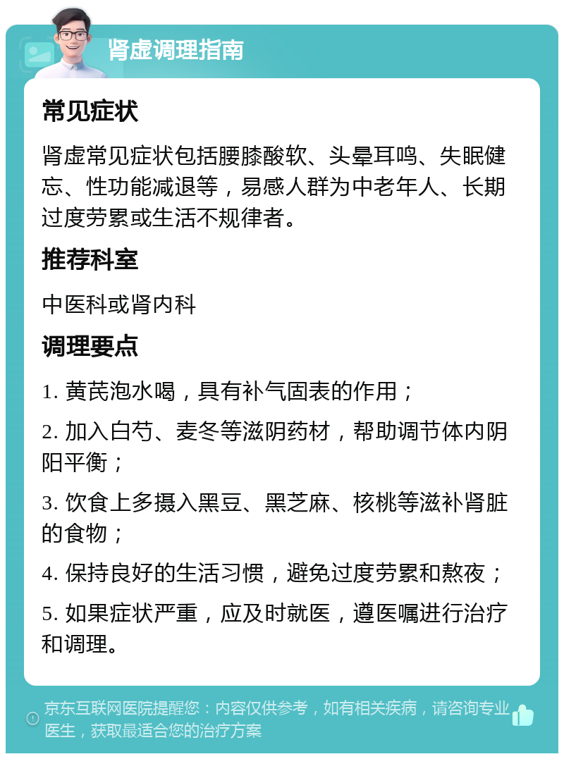 肾虚调理指南 常见症状 肾虚常见症状包括腰膝酸软、头晕耳鸣、失眠健忘、性功能减退等，易感人群为中老年人、长期过度劳累或生活不规律者。 推荐科室 中医科或肾内科 调理要点 1. 黄芪泡水喝，具有补气固表的作用； 2. 加入白芍、麦冬等滋阴药材，帮助调节体内阴阳平衡； 3. 饮食上多摄入黑豆、黑芝麻、核桃等滋补肾脏的食物； 4. 保持良好的生活习惯，避免过度劳累和熬夜； 5. 如果症状严重，应及时就医，遵医嘱进行治疗和调理。