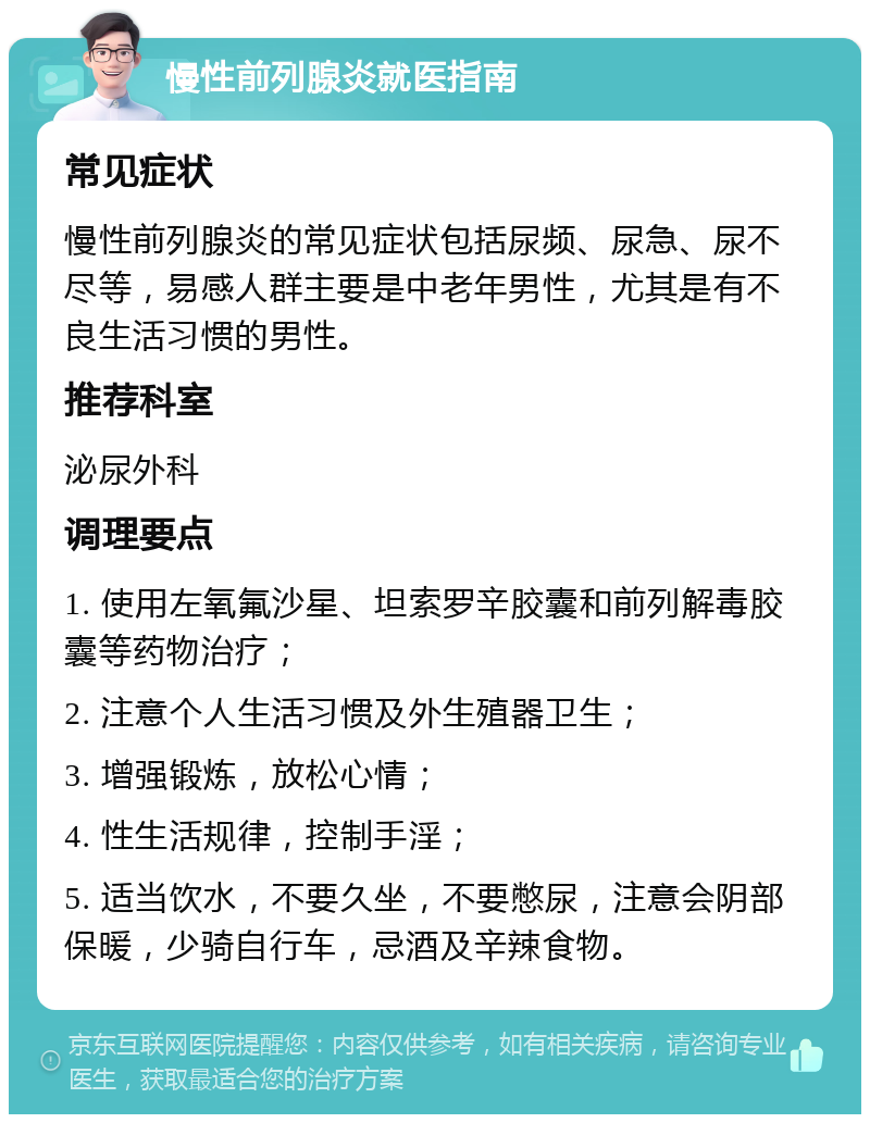 慢性前列腺炎就医指南 常见症状 慢性前列腺炎的常见症状包括尿频、尿急、尿不尽等，易感人群主要是中老年男性，尤其是有不良生活习惯的男性。 推荐科室 泌尿外科 调理要点 1. 使用左氧氟沙星、坦索罗辛胶囊和前列解毒胶囊等药物治疗； 2. 注意个人生活习惯及外生殖器卫生； 3. 增强锻炼，放松心情； 4. 性生活规律，控制手淫； 5. 适当饮水，不要久坐，不要憋尿，注意会阴部保暖，少骑自行车，忌酒及辛辣食物。