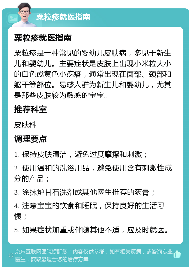 粟粒疹就医指南 粟粒疹就医指南 粟粒疹是一种常见的婴幼儿皮肤病，多见于新生儿和婴幼儿。主要症状是皮肤上出现小米粒大小的白色或黄色小疙瘩，通常出现在面部、颈部和躯干等部位。易感人群为新生儿和婴幼儿，尤其是那些皮肤较为敏感的宝宝。 推荐科室 皮肤科 调理要点 1. 保持皮肤清洁，避免过度摩擦和刺激； 2. 使用温和的洗浴用品，避免使用含有刺激性成分的产品； 3. 涂抹炉甘石洗剂或其他医生推荐的药膏； 4. 注意宝宝的饮食和睡眠，保持良好的生活习惯； 5. 如果症状加重或伴随其他不适，应及时就医。