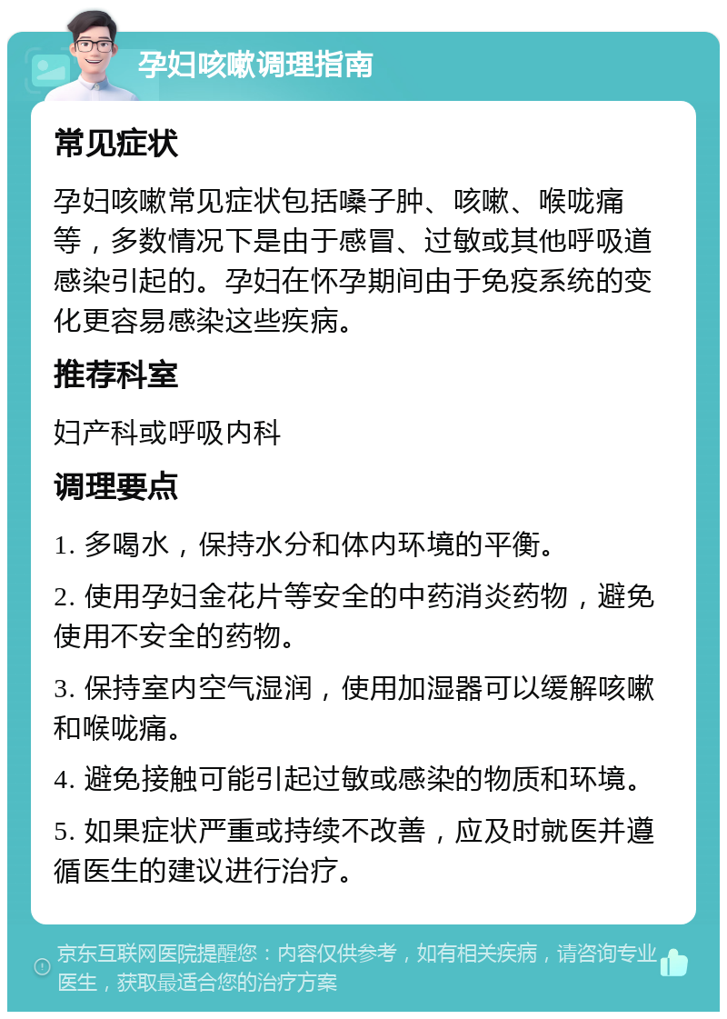 孕妇咳嗽调理指南 常见症状 孕妇咳嗽常见症状包括嗓子肿、咳嗽、喉咙痛等，多数情况下是由于感冒、过敏或其他呼吸道感染引起的。孕妇在怀孕期间由于免疫系统的变化更容易感染这些疾病。 推荐科室 妇产科或呼吸内科 调理要点 1. 多喝水，保持水分和体内环境的平衡。 2. 使用孕妇金花片等安全的中药消炎药物，避免使用不安全的药物。 3. 保持室内空气湿润，使用加湿器可以缓解咳嗽和喉咙痛。 4. 避免接触可能引起过敏或感染的物质和环境。 5. 如果症状严重或持续不改善，应及时就医并遵循医生的建议进行治疗。