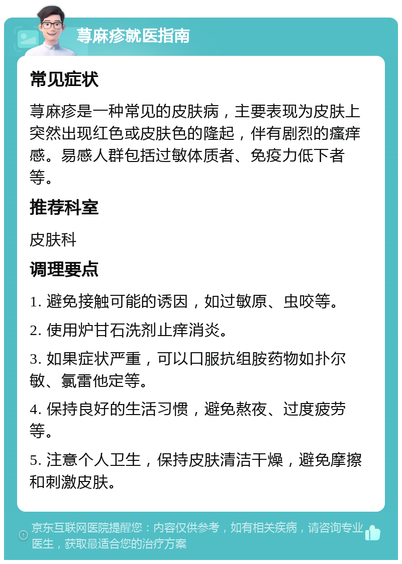 荨麻疹就医指南 常见症状 荨麻疹是一种常见的皮肤病，主要表现为皮肤上突然出现红色或皮肤色的隆起，伴有剧烈的瘙痒感。易感人群包括过敏体质者、免疫力低下者等。 推荐科室 皮肤科 调理要点 1. 避免接触可能的诱因，如过敏原、虫咬等。 2. 使用炉甘石洗剂止痒消炎。 3. 如果症状严重，可以口服抗组胺药物如扑尔敏、氯雷他定等。 4. 保持良好的生活习惯，避免熬夜、过度疲劳等。 5. 注意个人卫生，保持皮肤清洁干燥，避免摩擦和刺激皮肤。