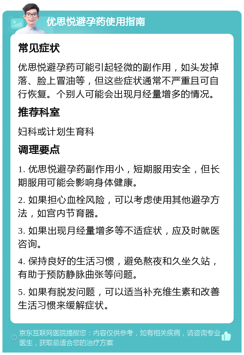 优思悦避孕药使用指南 常见症状 优思悦避孕药可能引起轻微的副作用，如头发掉落、脸上冒油等，但这些症状通常不严重且可自行恢复。个别人可能会出现月经量增多的情况。 推荐科室 妇科或计划生育科 调理要点 1. 优思悦避孕药副作用小，短期服用安全，但长期服用可能会影响身体健康。 2. 如果担心血栓风险，可以考虑使用其他避孕方法，如宫内节育器。 3. 如果出现月经量增多等不适症状，应及时就医咨询。 4. 保持良好的生活习惯，避免熬夜和久坐久站，有助于预防静脉曲张等问题。 5. 如果有脱发问题，可以适当补充维生素和改善生活习惯来缓解症状。