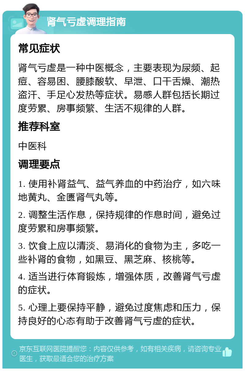 肾气亏虚调理指南 常见症状 肾气亏虚是一种中医概念，主要表现为尿频、起痘、容易困、腰膝酸软、早泄、口干舌燥、潮热盗汗、手足心发热等症状。易感人群包括长期过度劳累、房事频繁、生活不规律的人群。 推荐科室 中医科 调理要点 1. 使用补肾益气、益气养血的中药治疗，如六味地黄丸、金匮肾气丸等。 2. 调整生活作息，保持规律的作息时间，避免过度劳累和房事频繁。 3. 饮食上应以清淡、易消化的食物为主，多吃一些补肾的食物，如黑豆、黑芝麻、核桃等。 4. 适当进行体育锻炼，增强体质，改善肾气亏虚的症状。 5. 心理上要保持平静，避免过度焦虑和压力，保持良好的心态有助于改善肾气亏虚的症状。