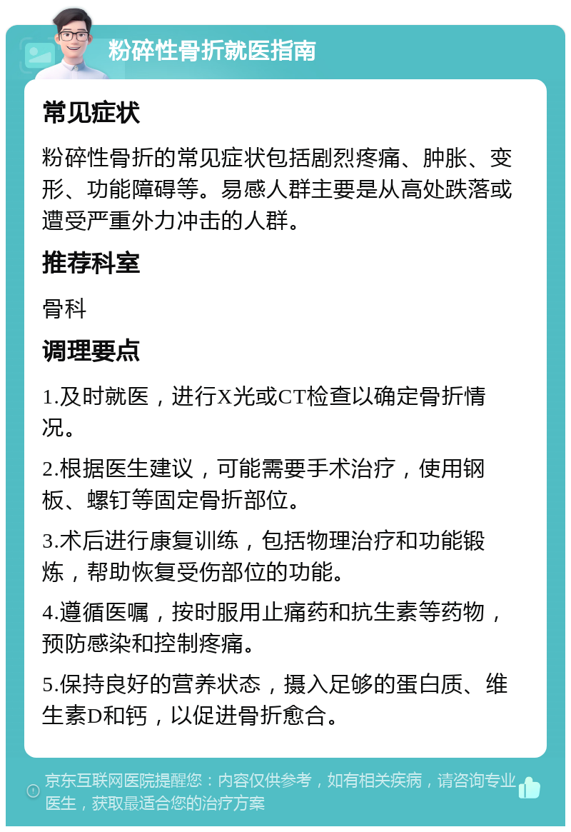 粉碎性骨折就医指南 常见症状 粉碎性骨折的常见症状包括剧烈疼痛、肿胀、变形、功能障碍等。易感人群主要是从高处跌落或遭受严重外力冲击的人群。 推荐科室 骨科 调理要点 1.及时就医，进行X光或CT检查以确定骨折情况。 2.根据医生建议，可能需要手术治疗，使用钢板、螺钉等固定骨折部位。 3.术后进行康复训练，包括物理治疗和功能锻炼，帮助恢复受伤部位的功能。 4.遵循医嘱，按时服用止痛药和抗生素等药物，预防感染和控制疼痛。 5.保持良好的营养状态，摄入足够的蛋白质、维生素D和钙，以促进骨折愈合。