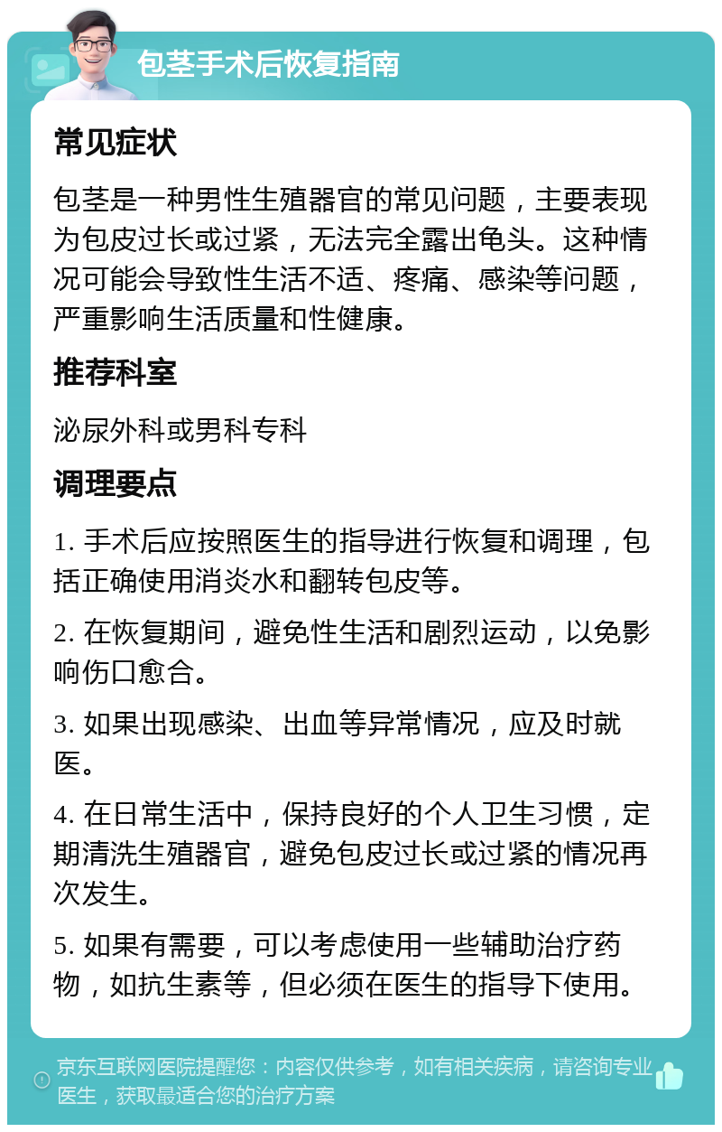 包茎手术后恢复指南 常见症状 包茎是一种男性生殖器官的常见问题，主要表现为包皮过长或过紧，无法完全露出龟头。这种情况可能会导致性生活不适、疼痛、感染等问题，严重影响生活质量和性健康。 推荐科室 泌尿外科或男科专科 调理要点 1. 手术后应按照医生的指导进行恢复和调理，包括正确使用消炎水和翻转包皮等。 2. 在恢复期间，避免性生活和剧烈运动，以免影响伤口愈合。 3. 如果出现感染、出血等异常情况，应及时就医。 4. 在日常生活中，保持良好的个人卫生习惯，定期清洗生殖器官，避免包皮过长或过紧的情况再次发生。 5. 如果有需要，可以考虑使用一些辅助治疗药物，如抗生素等，但必须在医生的指导下使用。