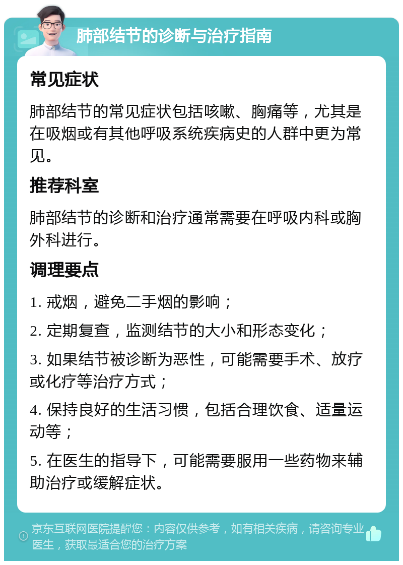 肺部结节的诊断与治疗指南 常见症状 肺部结节的常见症状包括咳嗽、胸痛等，尤其是在吸烟或有其他呼吸系统疾病史的人群中更为常见。 推荐科室 肺部结节的诊断和治疗通常需要在呼吸内科或胸外科进行。 调理要点 1. 戒烟，避免二手烟的影响； 2. 定期复查，监测结节的大小和形态变化； 3. 如果结节被诊断为恶性，可能需要手术、放疗或化疗等治疗方式； 4. 保持良好的生活习惯，包括合理饮食、适量运动等； 5. 在医生的指导下，可能需要服用一些药物来辅助治疗或缓解症状。