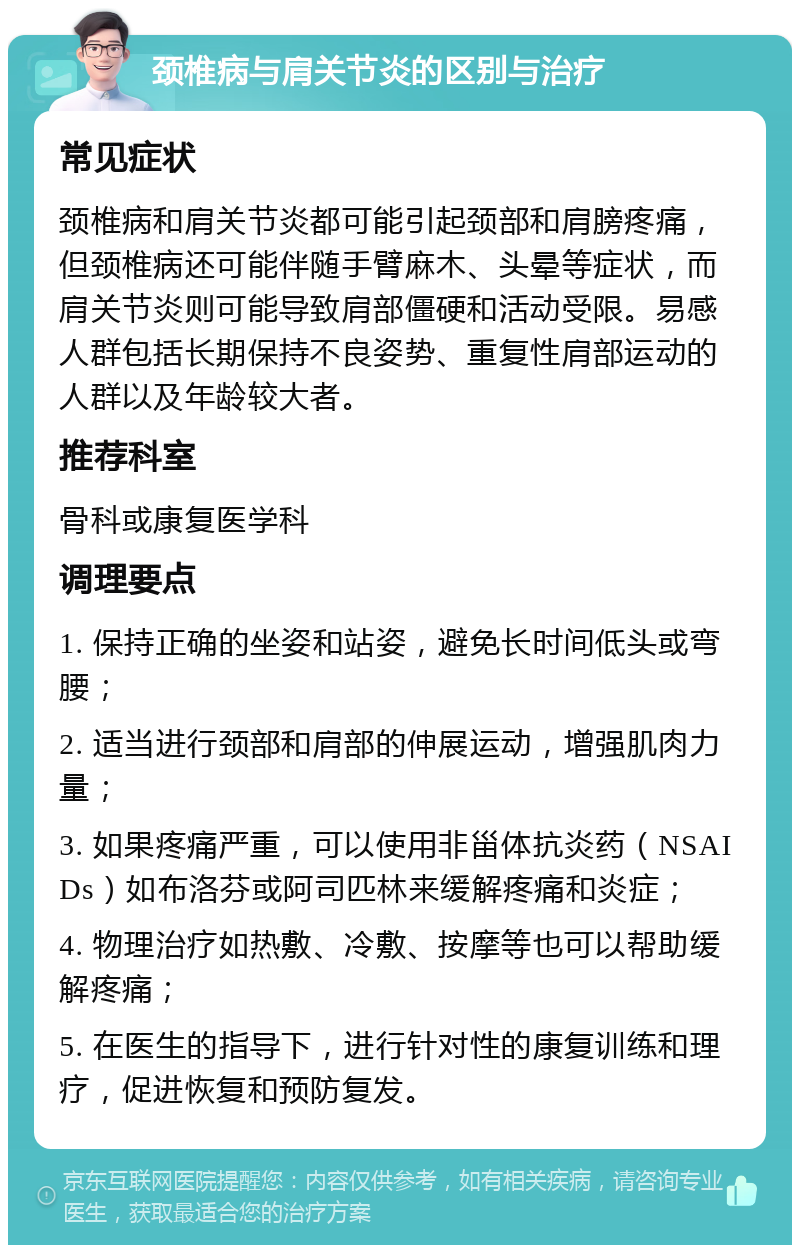 颈椎病与肩关节炎的区别与治疗 常见症状 颈椎病和肩关节炎都可能引起颈部和肩膀疼痛，但颈椎病还可能伴随手臂麻木、头晕等症状，而肩关节炎则可能导致肩部僵硬和活动受限。易感人群包括长期保持不良姿势、重复性肩部运动的人群以及年龄较大者。 推荐科室 骨科或康复医学科 调理要点 1. 保持正确的坐姿和站姿，避免长时间低头或弯腰； 2. 适当进行颈部和肩部的伸展运动，增强肌肉力量； 3. 如果疼痛严重，可以使用非甾体抗炎药（NSAIDs）如布洛芬或阿司匹林来缓解疼痛和炎症； 4. 物理治疗如热敷、冷敷、按摩等也可以帮助缓解疼痛； 5. 在医生的指导下，进行针对性的康复训练和理疗，促进恢复和预防复发。