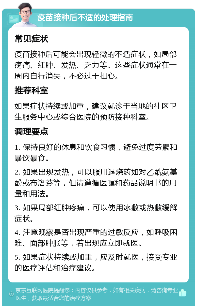 疫苗接种后不适的处理指南 常见症状 疫苗接种后可能会出现轻微的不适症状，如局部疼痛、红肿、发热、乏力等。这些症状通常在一周内自行消失，不必过于担心。 推荐科室 如果症状持续或加重，建议就诊于当地的社区卫生服务中心或综合医院的预防接种科室。 调理要点 1. 保持良好的休息和饮食习惯，避免过度劳累和暴饮暴食。 2. 如果出现发热，可以服用退烧药如对乙酰氨基酚或布洛芬等，但请遵循医嘱和药品说明书的用量和用法。 3. 如果局部红肿疼痛，可以使用冰敷或热敷缓解症状。 4. 注意观察是否出现严重的过敏反应，如呼吸困难、面部肿胀等，若出现应立即就医。 5. 如果症状持续或加重，应及时就医，接受专业的医疗评估和治疗建议。