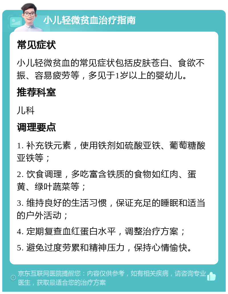 小儿轻微贫血治疗指南 常见症状 小儿轻微贫血的常见症状包括皮肤苍白、食欲不振、容易疲劳等，多见于1岁以上的婴幼儿。 推荐科室 儿科 调理要点 1. 补充铁元素，使用铁剂如硫酸亚铁、葡萄糖酸亚铁等； 2. 饮食调理，多吃富含铁质的食物如红肉、蛋黄、绿叶蔬菜等； 3. 维持良好的生活习惯，保证充足的睡眠和适当的户外活动； 4. 定期复查血红蛋白水平，调整治疗方案； 5. 避免过度劳累和精神压力，保持心情愉快。