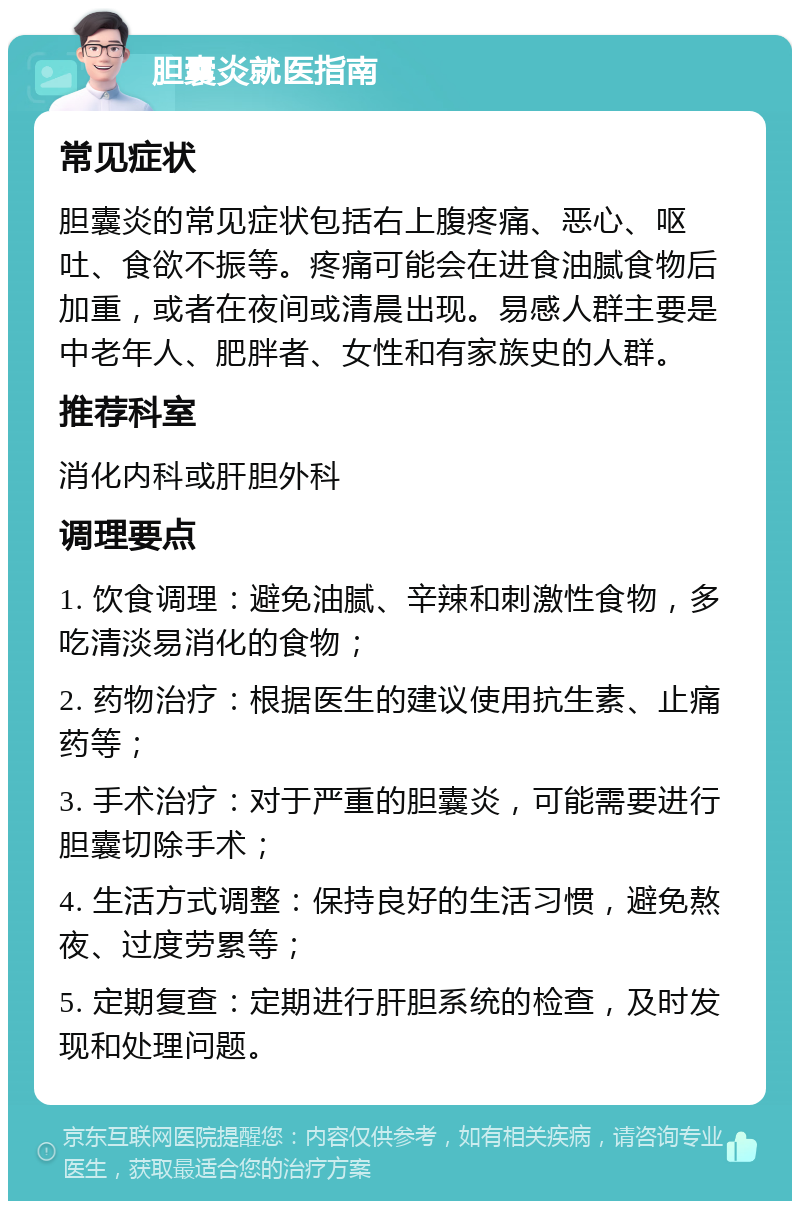 胆囊炎就医指南 常见症状 胆囊炎的常见症状包括右上腹疼痛、恶心、呕吐、食欲不振等。疼痛可能会在进食油腻食物后加重，或者在夜间或清晨出现。易感人群主要是中老年人、肥胖者、女性和有家族史的人群。 推荐科室 消化内科或肝胆外科 调理要点 1. 饮食调理：避免油腻、辛辣和刺激性食物，多吃清淡易消化的食物； 2. 药物治疗：根据医生的建议使用抗生素、止痛药等； 3. 手术治疗：对于严重的胆囊炎，可能需要进行胆囊切除手术； 4. 生活方式调整：保持良好的生活习惯，避免熬夜、过度劳累等； 5. 定期复查：定期进行肝胆系统的检查，及时发现和处理问题。