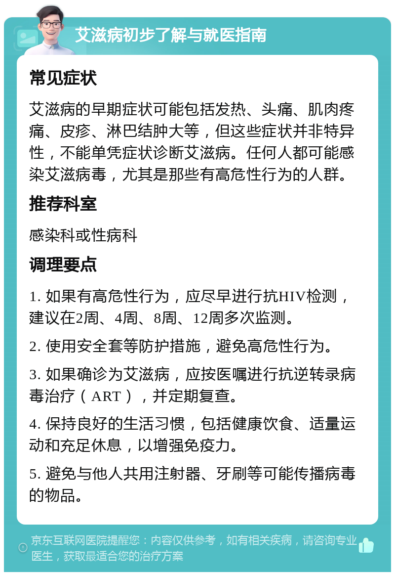 艾滋病初步了解与就医指南 常见症状 艾滋病的早期症状可能包括发热、头痛、肌肉疼痛、皮疹、淋巴结肿大等，但这些症状并非特异性，不能单凭症状诊断艾滋病。任何人都可能感染艾滋病毒，尤其是那些有高危性行为的人群。 推荐科室 感染科或性病科 调理要点 1. 如果有高危性行为，应尽早进行抗HIV检测，建议在2周、4周、8周、12周多次监测。 2. 使用安全套等防护措施，避免高危性行为。 3. 如果确诊为艾滋病，应按医嘱进行抗逆转录病毒治疗（ART），并定期复查。 4. 保持良好的生活习惯，包括健康饮食、适量运动和充足休息，以增强免疫力。 5. 避免与他人共用注射器、牙刷等可能传播病毒的物品。