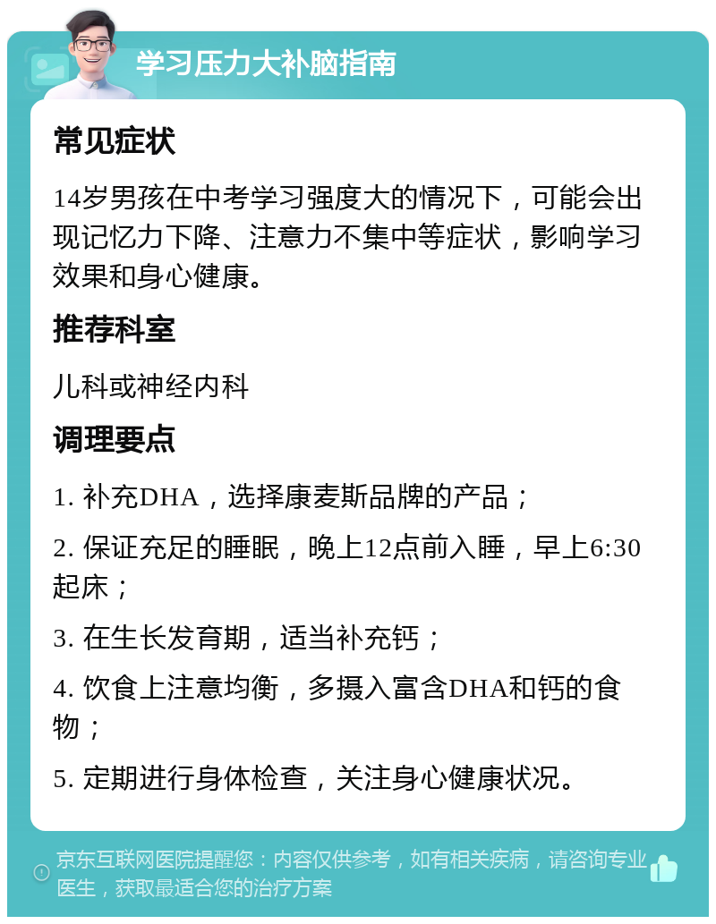 学习压力大补脑指南 常见症状 14岁男孩在中考学习强度大的情况下，可能会出现记忆力下降、注意力不集中等症状，影响学习效果和身心健康。 推荐科室 儿科或神经内科 调理要点 1. 补充DHA，选择康麦斯品牌的产品； 2. 保证充足的睡眠，晚上12点前入睡，早上6:30起床； 3. 在生长发育期，适当补充钙； 4. 饮食上注意均衡，多摄入富含DHA和钙的食物； 5. 定期进行身体检查，关注身心健康状况。