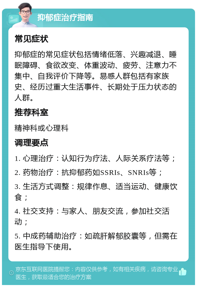 抑郁症治疗指南 常见症状 抑郁症的常见症状包括情绪低落、兴趣减退、睡眠障碍、食欲改变、体重波动、疲劳、注意力不集中、自我评价下降等。易感人群包括有家族史、经历过重大生活事件、长期处于压力状态的人群。 推荐科室 精神科或心理科 调理要点 1. 心理治疗：认知行为疗法、人际关系疗法等； 2. 药物治疗：抗抑郁药如SSRIs、SNRIs等； 3. 生活方式调整：规律作息、适当运动、健康饮食； 4. 社交支持：与家人、朋友交流，参加社交活动； 5. 中成药辅助治疗：如疏肝解郁胶囊等，但需在医生指导下使用。