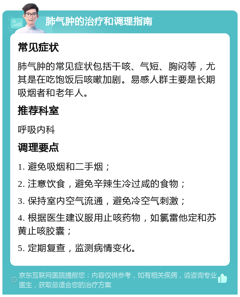 肺气肿的治疗和调理指南 常见症状 肺气肿的常见症状包括干咳、气短、胸闷等，尤其是在吃饱饭后咳嗽加剧。易感人群主要是长期吸烟者和老年人。 推荐科室 呼吸内科 调理要点 1. 避免吸烟和二手烟； 2. 注意饮食，避免辛辣生冷过咸的食物； 3. 保持室内空气流通，避免冷空气刺激； 4. 根据医生建议服用止咳药物，如氯雷他定和苏黄止咳胶囊； 5. 定期复查，监测病情变化。