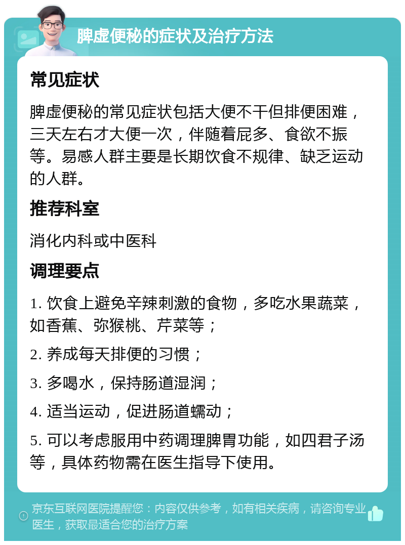 脾虚便秘的症状及治疗方法 常见症状 脾虚便秘的常见症状包括大便不干但排便困难，三天左右才大便一次，伴随着屁多、食欲不振等。易感人群主要是长期饮食不规律、缺乏运动的人群。 推荐科室 消化内科或中医科 调理要点 1. 饮食上避免辛辣刺激的食物，多吃水果蔬菜，如香蕉、弥猴桃、芹菜等； 2. 养成每天排便的习惯； 3. 多喝水，保持肠道湿润； 4. 适当运动，促进肠道蠕动； 5. 可以考虑服用中药调理脾胃功能，如四君子汤等，具体药物需在医生指导下使用。