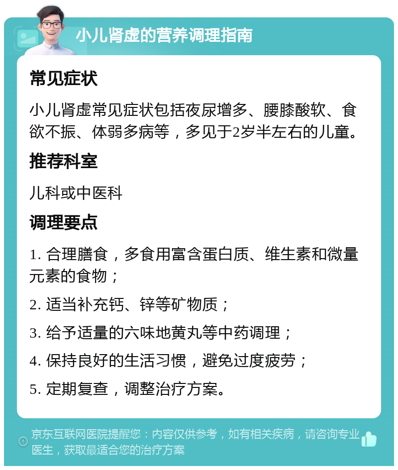 小儿肾虚的营养调理指南 常见症状 小儿肾虚常见症状包括夜尿增多、腰膝酸软、食欲不振、体弱多病等，多见于2岁半左右的儿童。 推荐科室 儿科或中医科 调理要点 1. 合理膳食，多食用富含蛋白质、维生素和微量元素的食物； 2. 适当补充钙、锌等矿物质； 3. 给予适量的六味地黄丸等中药调理； 4. 保持良好的生活习惯，避免过度疲劳； 5. 定期复查，调整治疗方案。