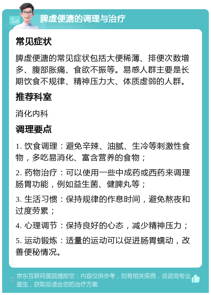 脾虚便溏的调理与治疗 常见症状 脾虚便溏的常见症状包括大便稀薄、排便次数增多、腹部胀痛、食欲不振等。易感人群主要是长期饮食不规律、精神压力大、体质虚弱的人群。 推荐科室 消化内科 调理要点 1. 饮食调理：避免辛辣、油腻、生冷等刺激性食物，多吃易消化、富含营养的食物； 2. 药物治疗：可以使用一些中成药或西药来调理肠胃功能，例如益生菌、健脾丸等； 3. 生活习惯：保持规律的作息时间，避免熬夜和过度劳累； 4. 心理调节：保持良好的心态，减少精神压力； 5. 运动锻炼：适量的运动可以促进肠胃蠕动，改善便秘情况。