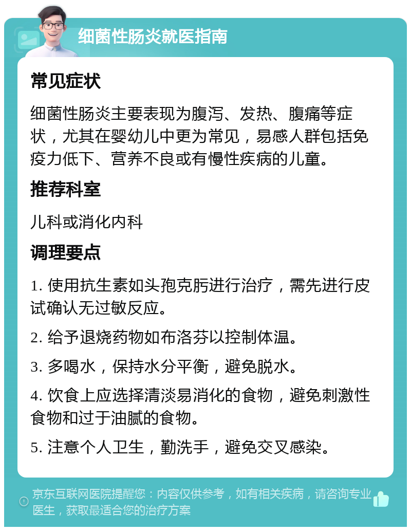 细菌性肠炎就医指南 常见症状 细菌性肠炎主要表现为腹泻、发热、腹痛等症状，尤其在婴幼儿中更为常见，易感人群包括免疫力低下、营养不良或有慢性疾病的儿童。 推荐科室 儿科或消化内科 调理要点 1. 使用抗生素如头孢克肟进行治疗，需先进行皮试确认无过敏反应。 2. 给予退烧药物如布洛芬以控制体温。 3. 多喝水，保持水分平衡，避免脱水。 4. 饮食上应选择清淡易消化的食物，避免刺激性食物和过于油腻的食物。 5. 注意个人卫生，勤洗手，避免交叉感染。