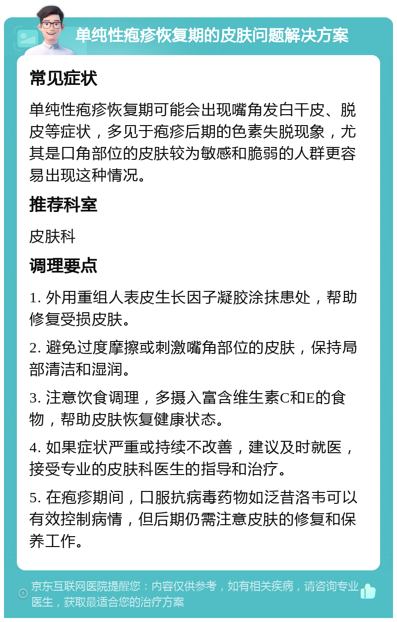 单纯性疱疹恢复期的皮肤问题解决方案 常见症状 单纯性疱疹恢复期可能会出现嘴角发白干皮、脱皮等症状，多见于疱疹后期的色素失脱现象，尤其是口角部位的皮肤较为敏感和脆弱的人群更容易出现这种情况。 推荐科室 皮肤科 调理要点 1. 外用重组人表皮生长因子凝胶涂抹患处，帮助修复受损皮肤。 2. 避免过度摩擦或刺激嘴角部位的皮肤，保持局部清洁和湿润。 3. 注意饮食调理，多摄入富含维生素C和E的食物，帮助皮肤恢复健康状态。 4. 如果症状严重或持续不改善，建议及时就医，接受专业的皮肤科医生的指导和治疗。 5. 在疱疹期间，口服抗病毒药物如泛昔洛韦可以有效控制病情，但后期仍需注意皮肤的修复和保养工作。