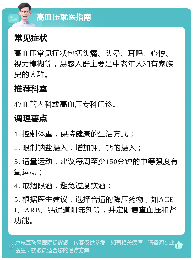 高血压就医指南 常见症状 高血压常见症状包括头痛、头晕、耳鸣、心悸、视力模糊等，易感人群主要是中老年人和有家族史的人群。 推荐科室 心血管内科或高血压专科门诊。 调理要点 1. 控制体重，保持健康的生活方式； 2. 限制钠盐摄入，增加钾、钙的摄入； 3. 适量运动，建议每周至少150分钟的中等强度有氧运动； 4. 戒烟限酒，避免过度饮酒； 5. 根据医生建议，选择合适的降压药物，如ACEI、ARB、钙通道阻滞剂等，并定期复查血压和肾功能。