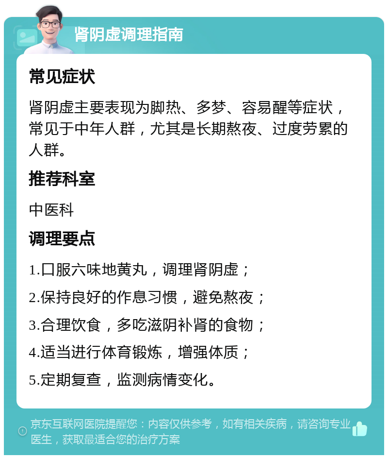 肾阴虚调理指南 常见症状 肾阴虚主要表现为脚热、多梦、容易醒等症状，常见于中年人群，尤其是长期熬夜、过度劳累的人群。 推荐科室 中医科 调理要点 1.口服六味地黄丸，调理肾阴虚； 2.保持良好的作息习惯，避免熬夜； 3.合理饮食，多吃滋阴补肾的食物； 4.适当进行体育锻炼，增强体质； 5.定期复查，监测病情变化。