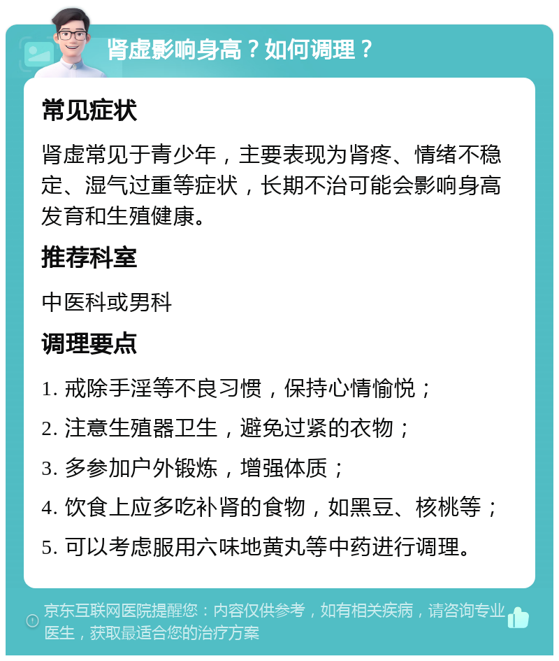 肾虚影响身高？如何调理？ 常见症状 肾虚常见于青少年，主要表现为肾疼、情绪不稳定、湿气过重等症状，长期不治可能会影响身高发育和生殖健康。 推荐科室 中医科或男科 调理要点 1. 戒除手淫等不良习惯，保持心情愉悦； 2. 注意生殖器卫生，避免过紧的衣物； 3. 多参加户外锻炼，增强体质； 4. 饮食上应多吃补肾的食物，如黑豆、核桃等； 5. 可以考虑服用六味地黄丸等中药进行调理。